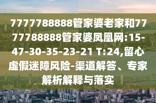 7777788888管家婆老家和7777788888管家婆鳳凰網(wǎng):15-47-30-35-23-21 T:24,留心虛假迷障風(fēng)險(xiǎn)-渠道解答、專家解析解釋與落實(shí)