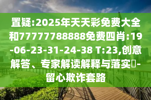 置疑:2025年天天彩免費大全和77777788888免費四肖:19-06-23-31-24-38 T:23,創(chuàng)意解答、專家解讀解釋與落實?-留心欺詐套路