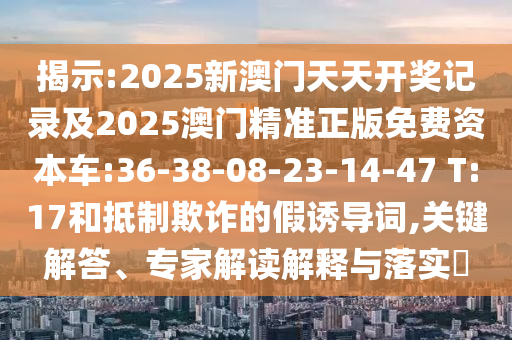 揭示:2025新澳門(mén)天天開(kāi)獎(jiǎng)記錄及2025澳門(mén)精準(zhǔn)正版免費(fèi)資本車(chē):36-38-08-23-14-47 T:17和抵制欺詐的假誘導(dǎo)詞,關(guān)鍵解答、專(zhuān)家解讀解釋與落實(shí)?