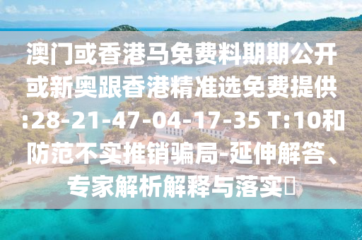 澳門或香港馬免費料期期公開或新奧跟香港精準選免費提供:28-21-47-04-17-35 T:10和防范不實推銷騙局-延伸解答、專家解析解釋與落實?