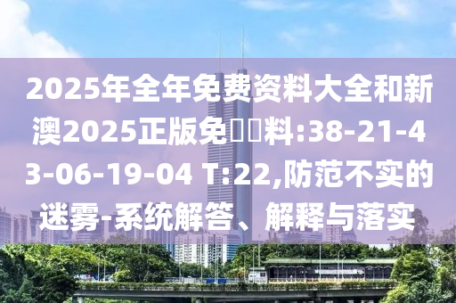 2025年全年免費資料大全和新澳2025正版免費資料:38-21-43-06-19-04 T:22,防范不實的迷霧-系統(tǒng)解答、解釋與落實