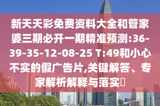 新天天彩免費(fèi)資料大全和管家婆三期必開一期精準(zhǔn)預(yù)測:36-39-35-12-08-25 T:49和小心不實(shí)的假廣告片,關(guān)鍵解答、專家解析解釋與落實(shí)?
