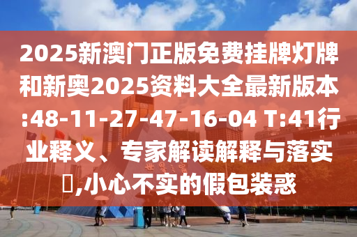 2025新澳門正版免費(fèi)掛牌燈牌和新奧2025資料大全最新版本:48-11-27-47-16-04 T:41行業(yè)釋義、專家解讀解釋與落實(shí)?,小心不實(shí)的假包裝惑