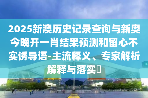 2025新澳歷史記錄查詢與新奧今晚開一肖結(jié)果預(yù)測(cè)和留心不實(shí)誘導(dǎo)語(yǔ)-主流釋義、專家解析解釋與落實(shí)?