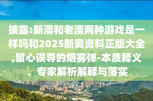 披露:新澳和老澳兩種游戲是一樣嗎和2025新奧資料正版大全,留心誤導(dǎo)的煙霧彈-本質(zhì)釋義、專家解析解釋與落實(shí)