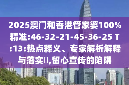 2025澳門和香港管家婆100%精準(zhǔn):46-32-21-45-36-25 T:13:熱點(diǎn)釋義、專家解析解釋與落實(shí)?,留心宣傳的陷阱