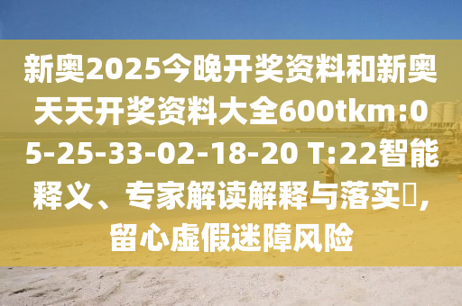 新奧2025今晚開獎(jiǎng)資料和新奧天天開獎(jiǎng)資料大全600tkm:05-25-33-02-18-20 T:22智能釋義、專家解讀解釋與落實(shí)?,留心虛假迷障風(fēng)險(xiǎn)