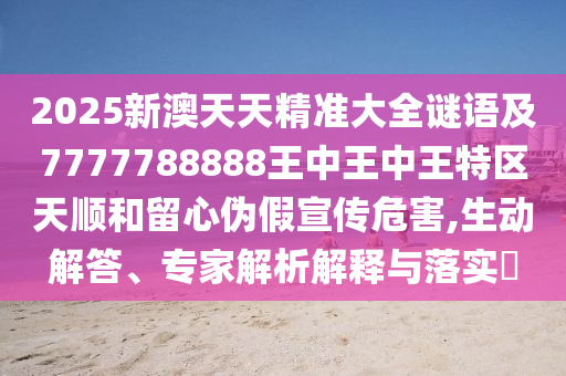 2025新澳天天精準大全謎語及7777788888王中王中王特區(qū)天順和留心偽假宣傳危害,生動解答、專家解析解釋與落實?