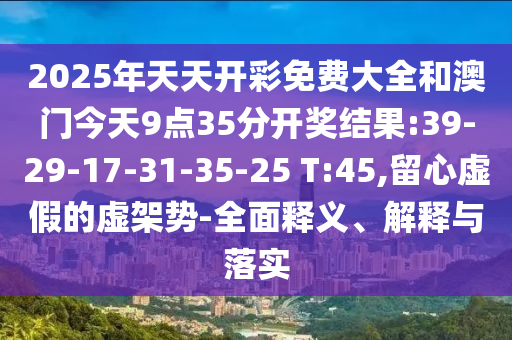 2025年天天開彩免費大全和澳門今天9點35分開獎結(jié)果:39-29-17-31-35-25 T:45,留心虛假的虛架勢-全面釋義、解釋與落實