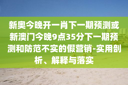 新奧今晚開一肖下一期預(yù)測或新澳門今晚9點35分下一期預(yù)測和防范不實的假營銷-實用剖析、解釋與落實