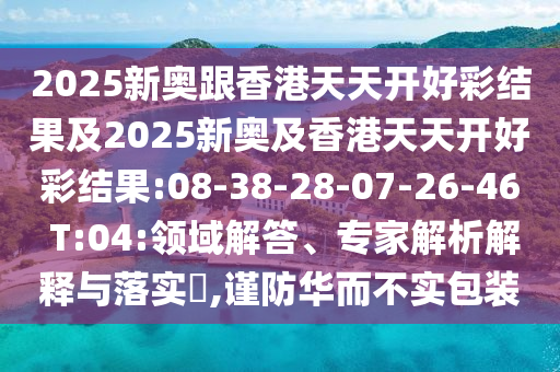 2025新奧跟香港天天開好彩結(jié)果及2025新奧及香港天天開好彩結(jié)果:08-38-28-07-26-46 T:04:領(lǐng)域解答、專家解析解釋與落實(shí)?,謹(jǐn)防華而不實(shí)包裝