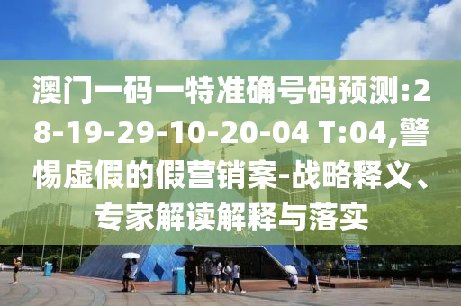 澳門一碼一特準(zhǔn)確號(hào)碼預(yù)測(cè):28-19-29-10-20-04 T:04,警惕虛假的假營(yíng)銷案-戰(zhàn)略釋義、專家解讀解釋與落實(shí)