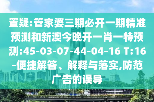 置疑:管家婆三期必開一期精準(zhǔn)預(yù)測(cè)和新澳今晚開一肖一特預(yù)測(cè):45-03-07-44-04-16 T:16-便捷解答、解釋與落實(shí),防范廣告的誤導(dǎo)
