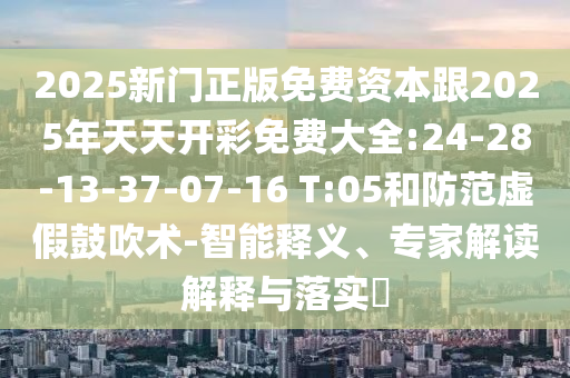 2025新門正版免費資本跟2025年天天開彩免費大全:24-28-13-37-07-16 T:05和防范虛假鼓吹術(shù)-智能釋義、專家解讀解釋與落實?