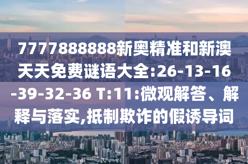 7777888888新奧精準(zhǔn)和新澳天天免費(fèi)謎語(yǔ)大全:26-13-16-39-32-36 T:11:微觀解答、解釋與落實(shí),抵制欺詐的假誘導(dǎo)詞
