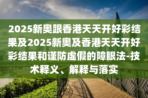 2025新奧跟香港天天開好彩結果及2025新奧及香港天天開好彩結果和謹防虛假的障眼法-技術釋義、解釋與落實