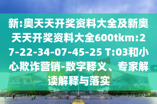 新:奧天天開獎(jiǎng)資料大全及新奧天天開獎(jiǎng)資料大全600tkm:27-22-34-07-45-25 T:03和小心欺詐營銷-數(shù)字釋義、專家解讀解釋與落實(shí)