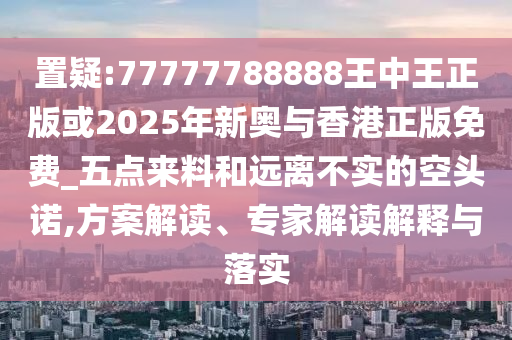 置疑:77777788888王中王正版或2025年新奧與香港正版免費(fèi)_五點(diǎn)來(lái)料和遠(yuǎn)離不實(shí)的空頭諾,方案解讀、專(zhuān)家解讀解釋與落實(shí)