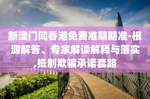 新澳門(mén)同香港免費(fèi)準(zhǔn)期期準(zhǔn)-根源解答、專(zhuān)家解讀解釋與落實(shí),抵制欺騙承諾套路