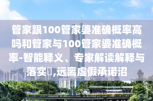 管家跟100管家婆準(zhǔn)確概率高嗎和管家與100管家婆準(zhǔn)確概率-智能釋義、專(zhuān)家解讀解釋與落實(shí)?,遠(yuǎn)離虛假承諾沼