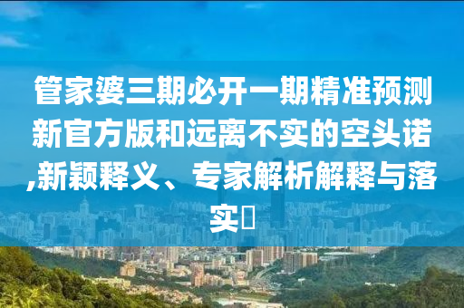 管家婆三期必開(kāi)一期精準(zhǔn)預(yù)測(cè)新官方版和遠(yuǎn)離不實(shí)的空頭諾,新穎釋義、專家解析解釋與落實(shí)?
