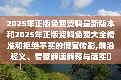 2025年正版免費(fèi)資料最新版本和2025年正版資料免費(fèi)大全精準(zhǔn)和拒絕不實(shí)的假宣傳影,前沿釋義、專家解讀解釋與落實(shí)?