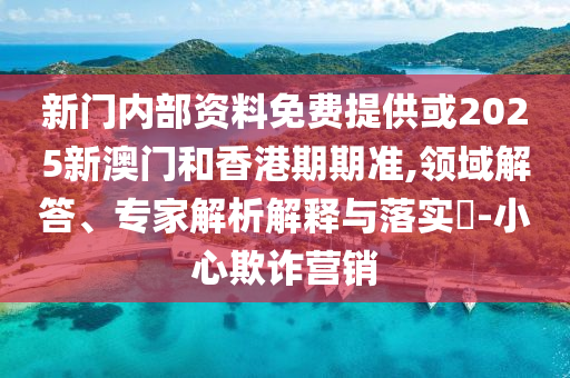 新門內(nèi)部資料免費(fèi)提供或2025新澳門和香港期期準(zhǔn),領(lǐng)域解答、專家解析解釋與落實(shí)?-小心欺詐營銷