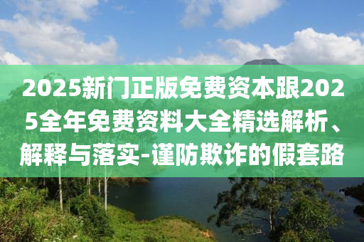 2025新門正版免費(fèi)資本跟2025全年免費(fèi)資料大全精選解析、解釋與落實(shí)-謹(jǐn)防欺詐的假套路