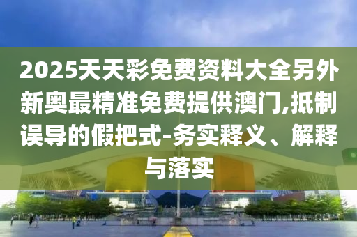2025天天彩免費資料大全另外新奧最精準免費提供澳門,抵制誤導的假把式-務實釋義、解釋與落實