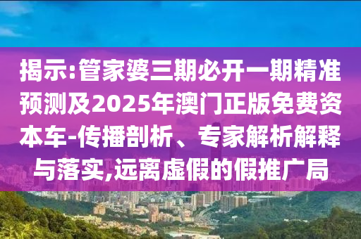 揭示:管家婆三期必開一期精準(zhǔn)預(yù)測及2025年澳門正版免費資本車-傳播剖析、專家解析解釋與落實,遠(yuǎn)離虛假的假推廣局