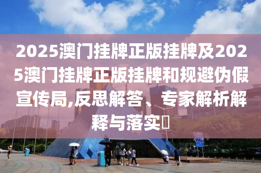 2025澳門掛牌正版掛牌及2025澳門掛牌正版掛牌和規(guī)避偽假宣傳局,反思解答、專家解析解釋與落實?