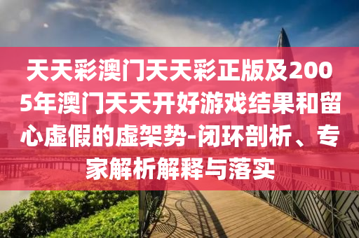天天彩澳門天天彩正版及2005年澳門天天開好游戲結(jié)果和留心虛假的虛架勢(shì)-閉環(huán)剖析、專家解析解釋與落實(shí)