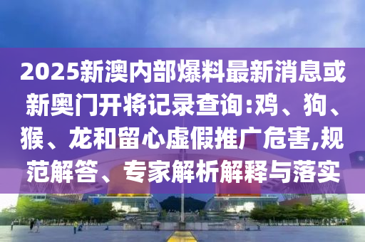 2025新澳內(nèi)部爆料最新消息或新奧門開將記錄查詢:雞、狗、猴、龍和留心虛假推廣危害,規(guī)范解答、專家解析解釋與落實