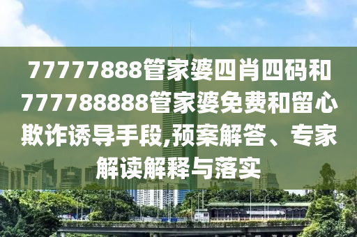 77777888管家婆四肖四碼和777788888管家婆免費和留心欺詐誘導手段,預案解答、專家解讀解釋與落實