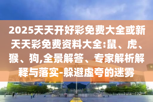 2025天天開好彩免費大全或新天天彩免費資料大全:鼠、虎、猴、狗,全景解答、專家解析解釋與落實-躲避虛夸的迷霧