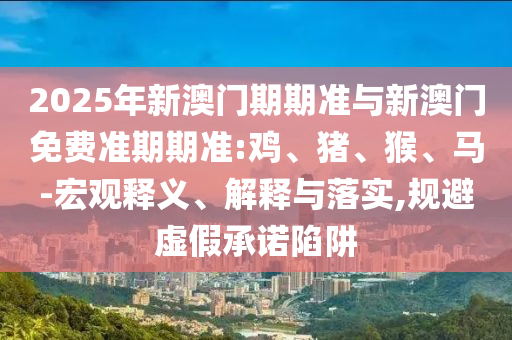 2025年新澳門期期準(zhǔn)與新澳門免費(fèi)準(zhǔn)期期準(zhǔn):雞、豬、猴、馬-宏觀釋義、解釋與落實(shí),規(guī)避虛假承諾陷阱